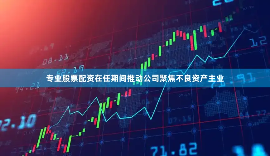 专业股票配资在任期间推动公司聚焦不良资产主业