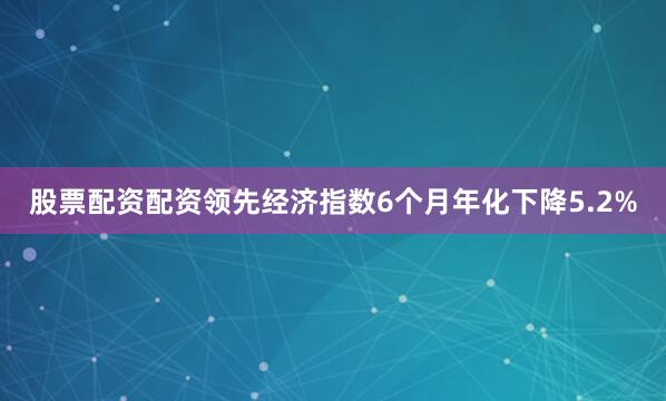 股票配资配资　　领先经济指数6个月年化下降5.2%