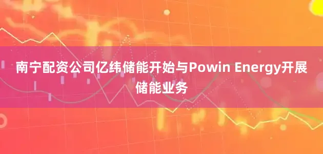 南宁配资公司亿纬储能开始与Powin Energy开展储能业务