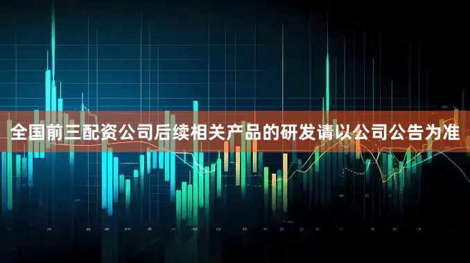 全国前三配资公司后续相关产品的研发请以公司公告为准