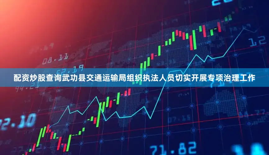 配资炒股查询武功县交通运输局组织执法人员切实开展专项治理工作